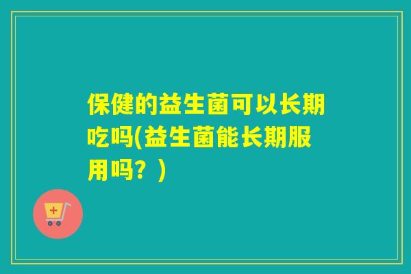 保健的益生菌可以长期吃吗(益生菌能长期服用吗？)