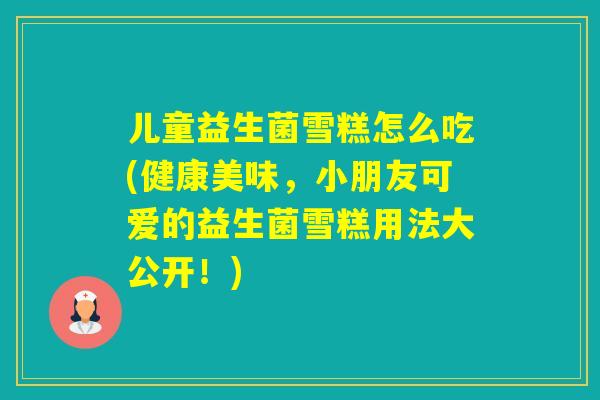 儿童益生菌雪糕怎么吃(健康美味,小朋友可爱的益生菌雪糕用法大公开!) 儿童益生菌雪糕怎么吃(健康美味,小朋友可爱的益生菌雪糕用法大公开!)