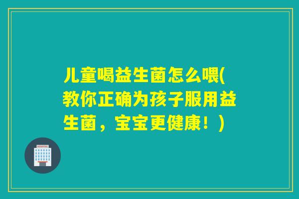 儿童喝益生菌怎么喂(教你正确为孩子服用益生菌，宝宝更健康！)