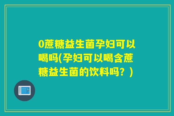 0蔗糖益生菌孕妇可以喝吗(孕妇可以喝含蔗糖益生菌的饮料吗？)