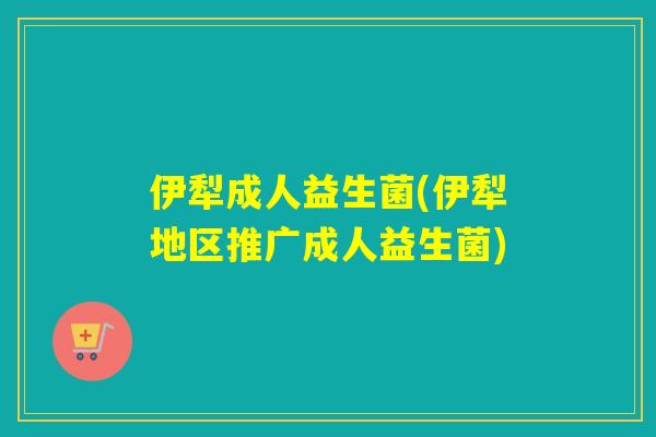 伊犁成人益生菌(伊犁地区推广成人益生菌) 伊犁成人益生菌(伊犁地区推广成人益生菌)