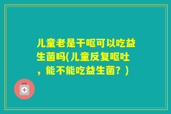 儿童老是干呕可以吃益生菌吗(儿童反复，能不能吃益生菌？)