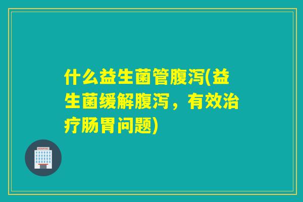 什么益生菌管(益生菌缓解,有效肠胃问题) 什么益生菌管(益生菌缓解,有效肠胃问题)
