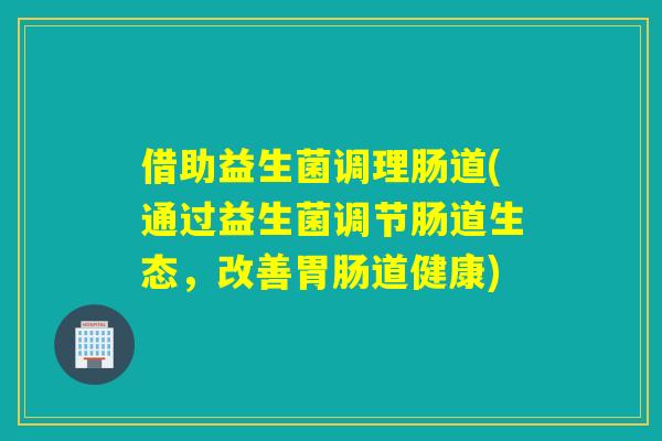 借助益生菌调理肠道(通过益生菌调节肠道生态，改善道健康)