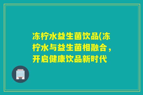 冻柠水益生菌饮品(冻柠水与益生菌相融合,开启健康饮品新时代 冻柠水益生菌饮品(冻柠水与益生菌相融合,开启健康饮品新时代