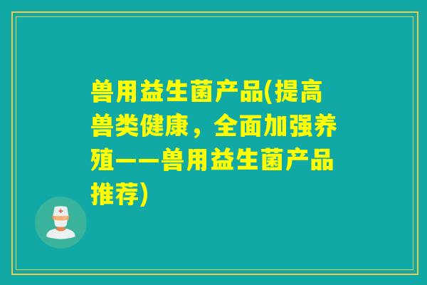 兽用益生菌产品(提高兽类健康，全面加强养殖——兽用益生菌产品推荐)