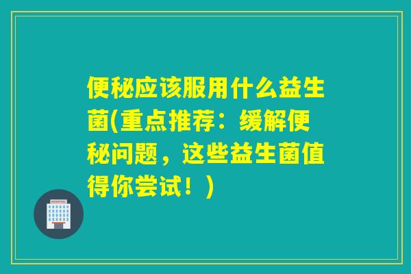 应该服用什么益生菌(重点推荐：缓解问题，这些益生菌值得你尝试！)