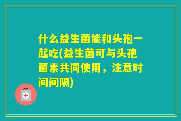 什么益生菌能和头孢一起吃(益生菌可与头孢菌素共同使用，注意时间间隔)