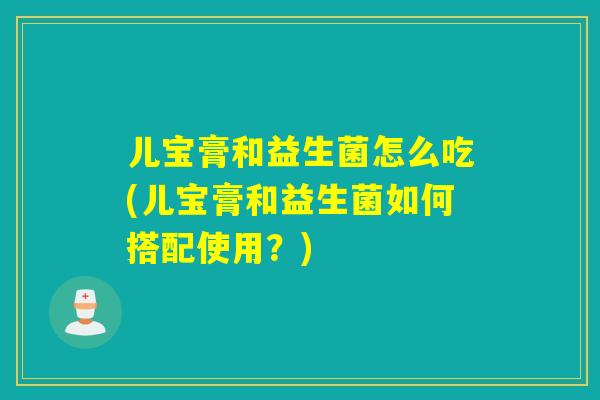儿宝膏和益生菌怎么吃(儿宝膏和益生菌如何搭配使用？)