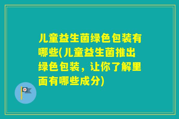 儿童益生菌绿色包装有哪些(儿童益生菌推出绿色包装，让你了解里面有哪些成分)