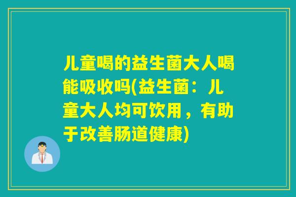 儿童喝的益生菌大人喝能吸收吗(益生菌：儿童大人均可饮用，有助于改善肠道健康)