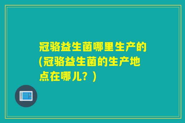 冠骆益生菌哪里生产的(冠骆益生菌的生产地点在哪儿？)