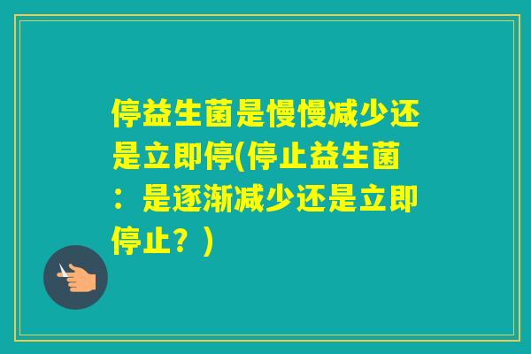 停益生菌是慢慢减少还是立即停(停止益生菌：是逐渐减少还是立即停止？)