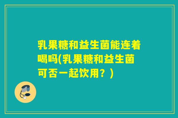 乳果糖和益生菌能连着喝吗(乳果糖和益生菌可否一起饮用？)