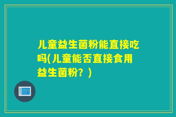 儿童益生菌粉能直接吃吗(儿童能否直接食用益生菌粉？)