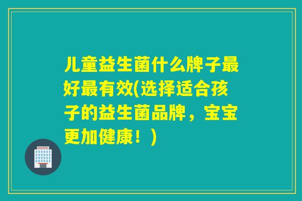 儿童益生菌什么牌子好有效(选择适合孩子的益生菌品牌,宝宝更加健康!) 儿童益生菌什么牌子好有效(选择适合孩子的益生菌品牌,宝宝更加健康!)