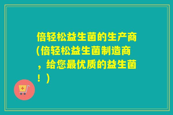 倍轻松益生菌的生产商(倍轻松益生菌制造商，给您优质的益生菌！)