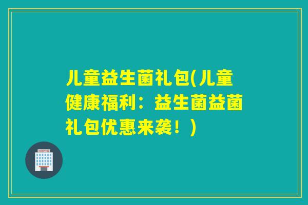 儿童益生菌礼包(儿童健康福利：益生菌益菌礼包优惠来袭！)