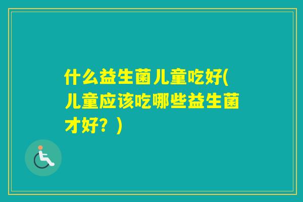 什么益生菌儿童吃好(儿童应该吃哪些益生菌才好?) 什么益生菌儿童吃好(儿童应该吃哪些益生菌才好?)