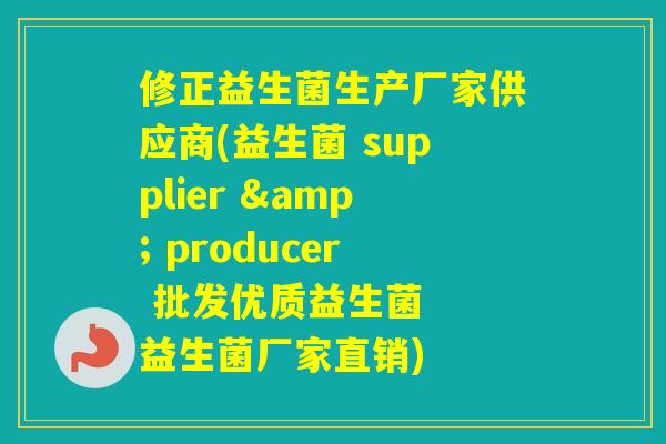 修正益生菌生产厂家供应商(益生菌 supplier & producer 批发优质益生菌  益生菌厂家直销)