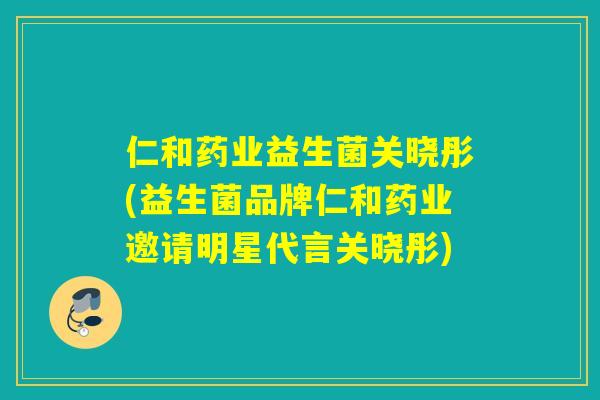 仁和药业益生菌关晓彤(益生菌品牌仁和药业邀请明星代言关晓彤)