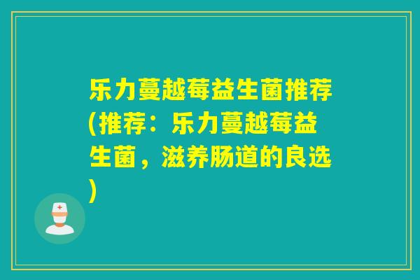 乐力蔓越莓益生菌推荐(推荐:乐力蔓越莓益生菌,滋养肠道的良选) 乐力蔓越莓益生菌推荐(推荐:乐力蔓越莓益生菌,滋养肠道的良选)