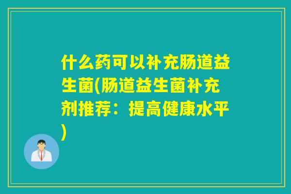 什么药可以补充肠道益生菌(肠道益生菌补充剂推荐:提高健康水平) 什么药可以补充肠道益生菌(肠道益生菌补充剂推荐:提高健康水平)