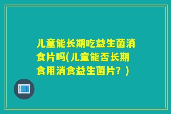 儿童能长期吃益生菌消食片吗(儿童能否长期食用消食益生菌片？)