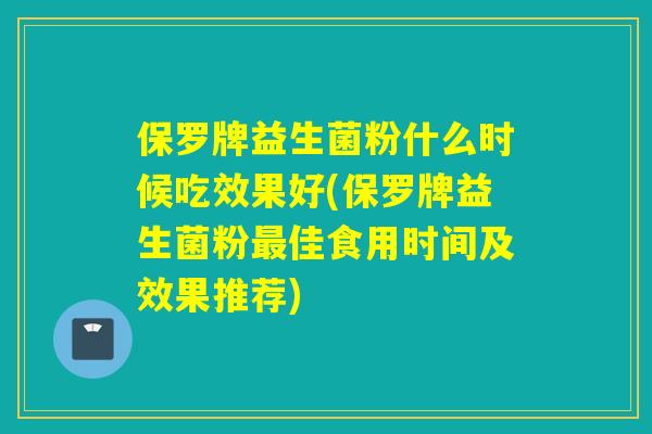 保罗牌益生菌粉什么时候吃效果好(保罗牌益生菌粉佳食用时间及效果推荐)