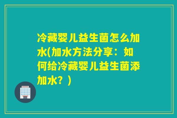 冷藏婴儿益生菌怎么加水(加水方法分享：如何给冷藏婴儿益生菌添加水？)