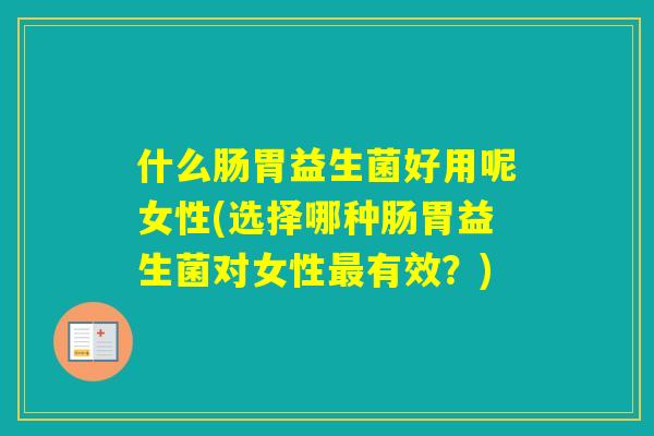 什么肠胃益生菌好用呢女性(选择哪种肠胃益生菌对女性有效？)