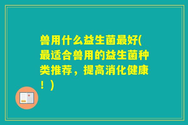 兽用什么益生菌好(适合兽用的益生菌种类推荐,提高消化健康!) 兽用什么益生菌好(适合兽用的益生菌种类推荐,提高消化健康!)