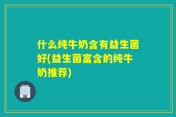 什么纯牛奶含有益生菌好(益生菌富含的纯牛奶推荐)
