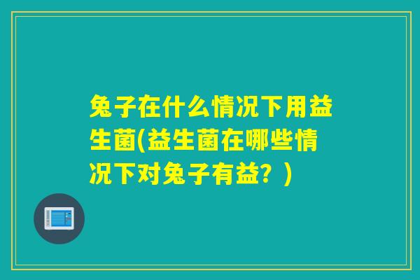 兔子在什么情况下用益生菌(益生菌在哪些情况下对兔子有益？)