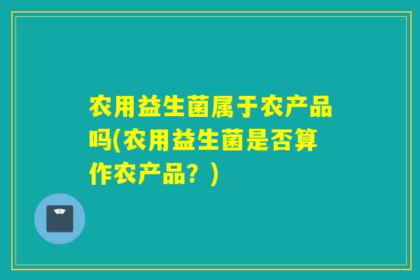 农用益生菌属于农产品吗(农用益生菌是否算作农产品？)