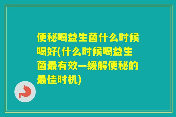 喝益生菌什么时候喝好(什么时候喝益生菌有效—缓解的佳时机)