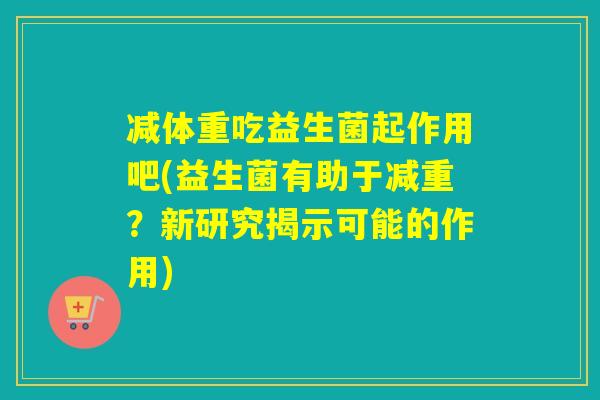 减体重吃益生菌起作用吧(益生菌有助于减重？新研究揭示可能的作用)