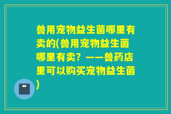 兽用宠物益生菌哪里有卖的(兽用宠物益生菌哪里有卖?——兽药店里可以购买宠物益生菌) 兽用宠物益生菌哪里有卖的(兽用宠物益生菌哪里有卖?——兽药店里可以购买宠物益生菌)