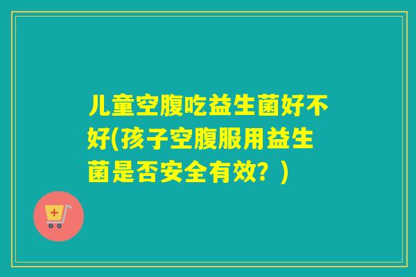 儿童空腹吃益生菌好不好(孩子空腹服用益生菌是否安全有效？)