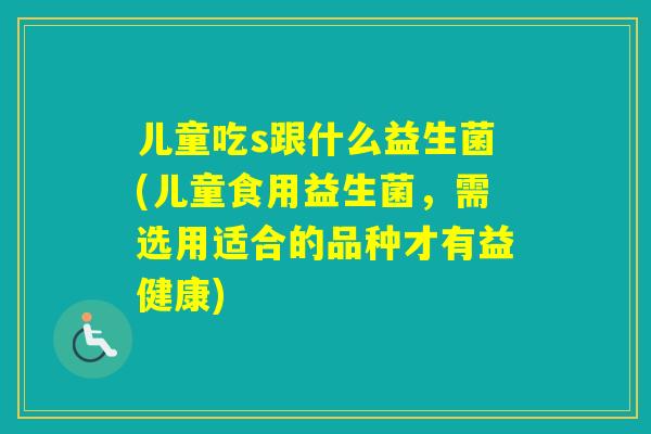 儿童吃s跟什么益生菌(儿童食用益生菌,需选用适合的品种才有益健康) 儿童吃s跟什么益生菌(儿童食用益生菌,需选用适合的品种才有益健康)