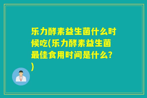 乐力酵素益生菌什么时候吃(乐力酵素益生菌佳食用时间是什么？)