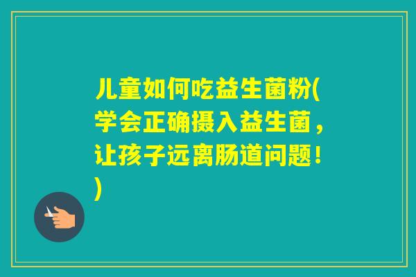 儿童如何吃益生菌粉(学会正确摄入益生菌，让孩子远离肠道问题！)