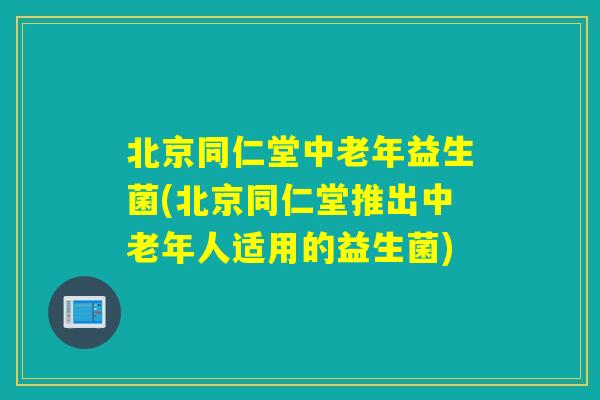 北京同仁堂中老年益生菌(北京同仁堂推出中老年人适用的益生菌)
