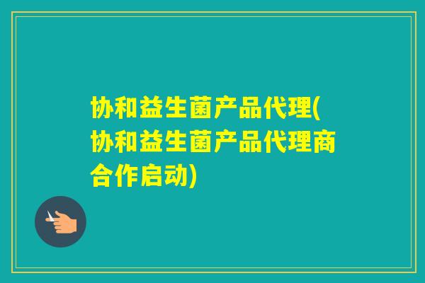 协和益生菌产品代理(协和益生菌产品代理商合作启动)