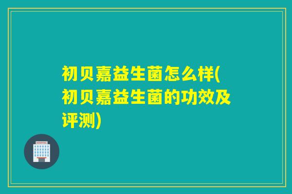 初贝嘉益生菌怎么样(初贝嘉益生菌的功效及评测)