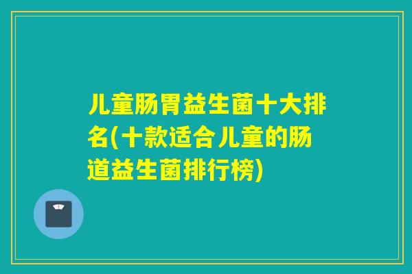 儿童肠胃益生菌十大排名(十款适合儿童的肠道益生菌排行榜)