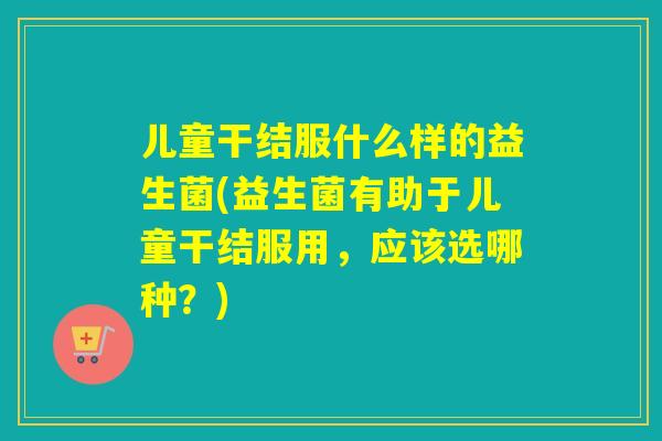 儿童干结服什么样的益生菌(益生菌有助于儿童干结服用，应该选哪种？)
