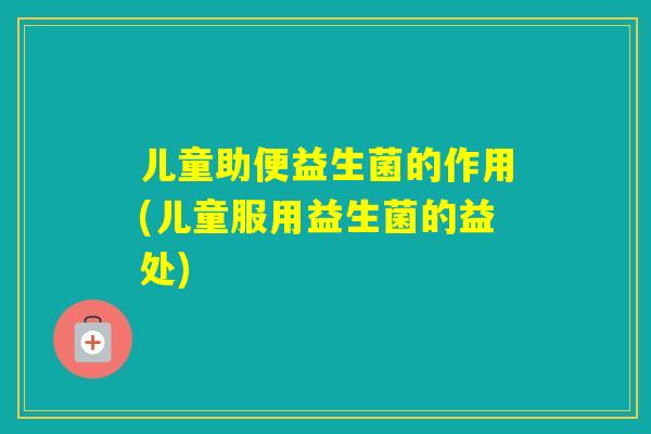 儿童助便益生菌的作用(儿童服用益生菌的益处)