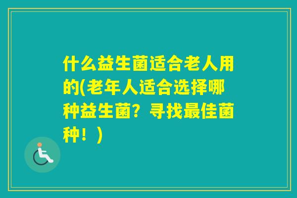 什么益生菌适合老人用的(老年人适合选择哪种益生菌？寻找佳菌种！)