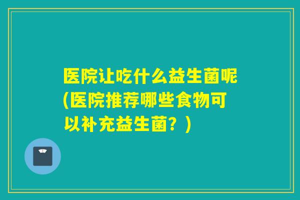 医院让吃什么益生菌呢(医院推荐哪些食物可以补充益生菌?) 医院让吃什么益生菌呢(医院推荐哪些食物可以补充益生菌?)